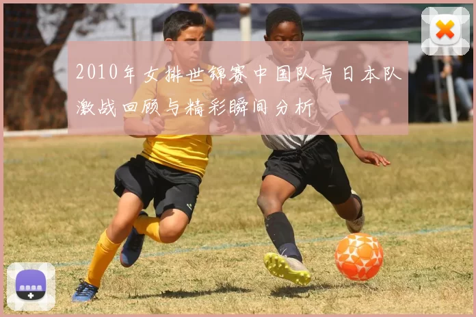 2010年女排世锦赛中国队与日本队激战回顾与精彩瞬间分析