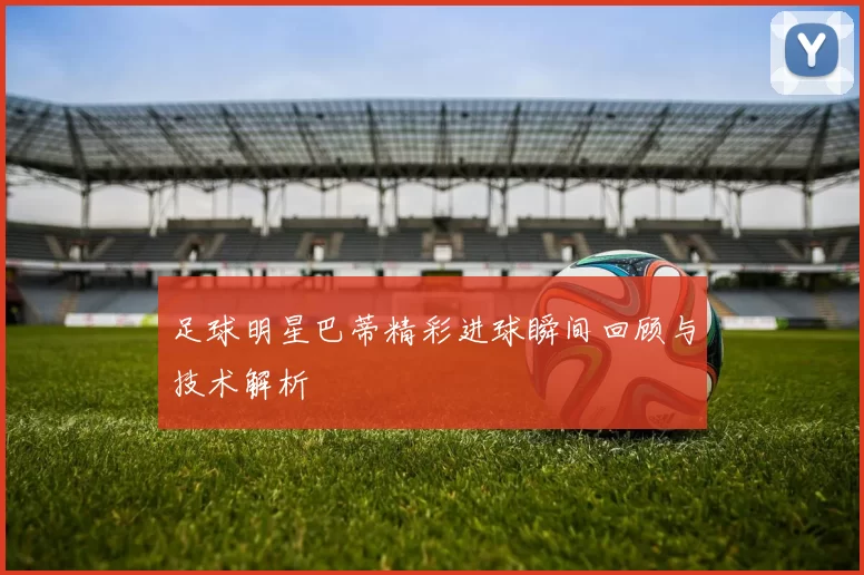 足球明星巴蒂精彩进球瞬间回顾与技术解析