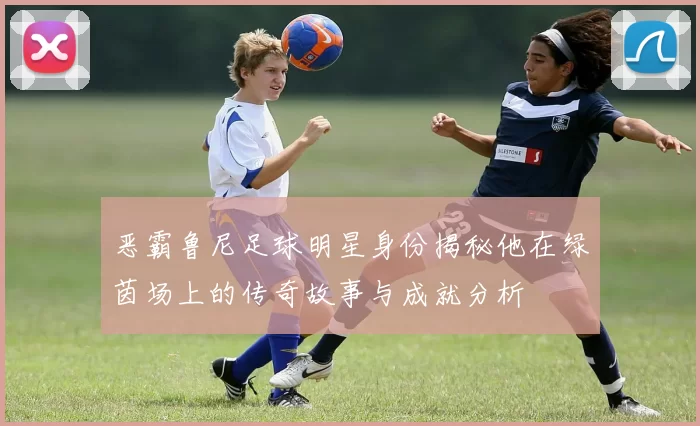 恶霸鲁尼足球明星身份揭秘他在绿茵场上的传奇故事与成就分析