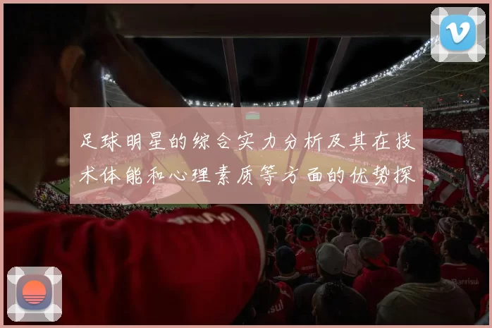 足球明星的综合实力分析及其在技术体能和心理素质等方面的优势探讨