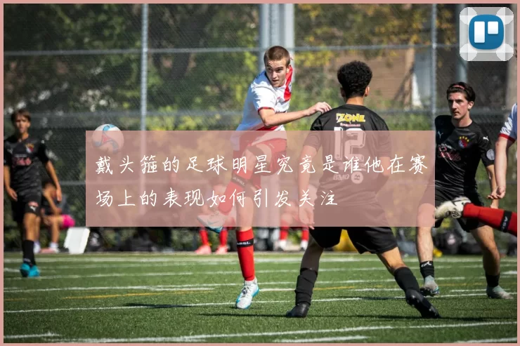 戴头箍的足球明星究竟是谁他在赛场上的表现如何引发关注