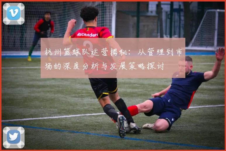杭州篮球队运营揭秘：从管理到市场的深度分析与发展策略探讨