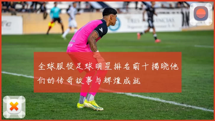 全球服役足球明星排名前十揭晓他们的传奇故事与辉煌成就