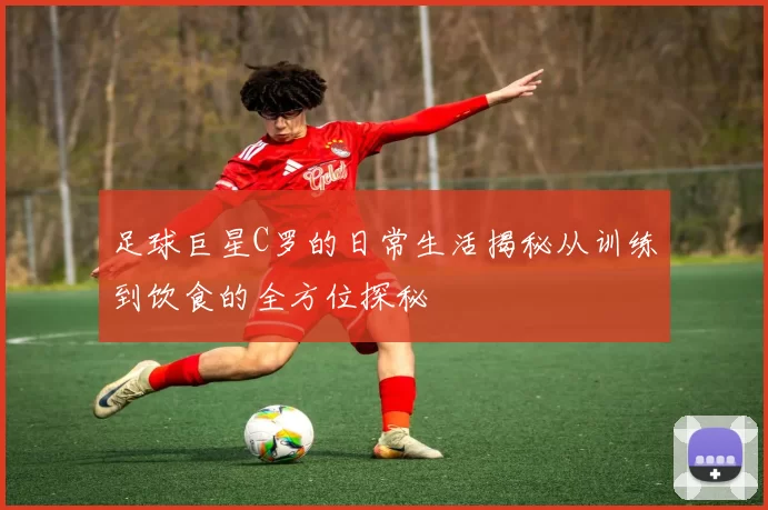 足球巨星C罗的日常生活揭秘从训练到饮食的全方位探秘