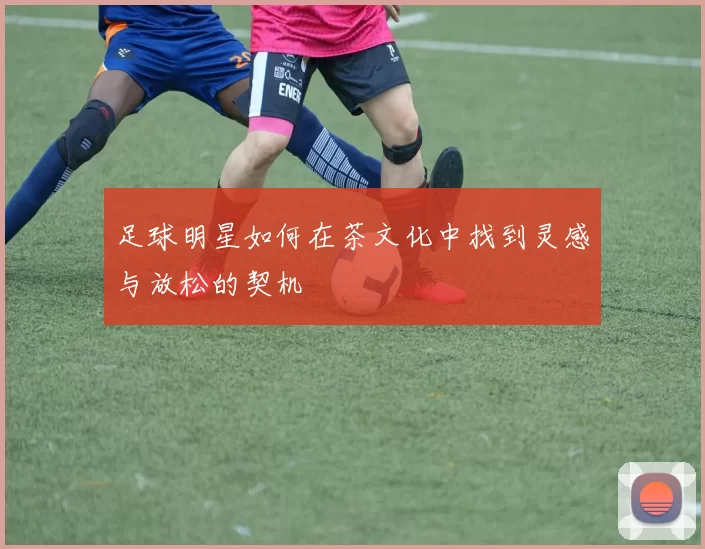 足球明星如何在茶文化中找到灵感与放松的契机