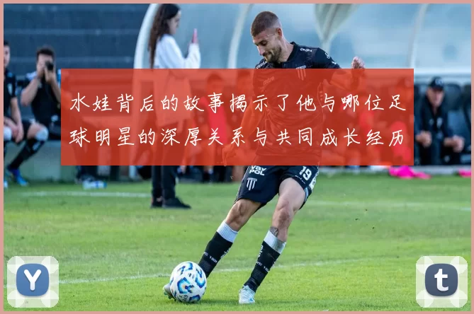 水娃背后的故事揭示了他与哪位足球明星的深厚关系与共同成长经历
