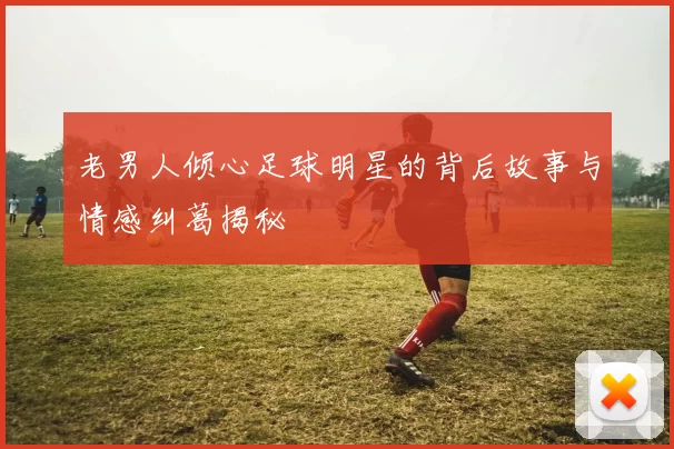 老男人倾心足球明星的背后故事与情感纠葛揭秘