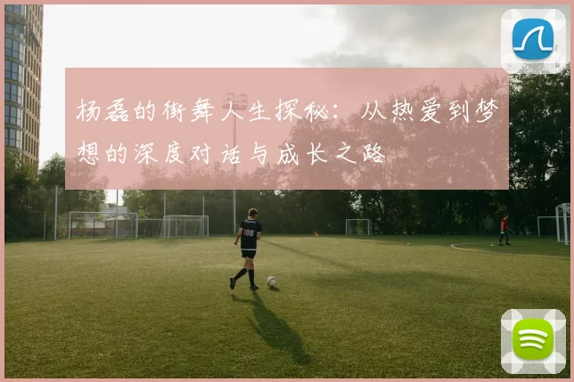 杨磊的街舞人生探秘：从热爱到梦想的深度对话与成长之路