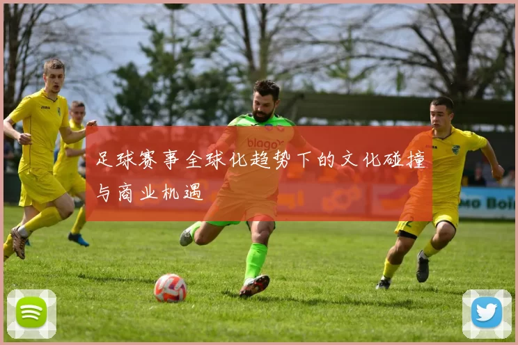 足球赛事全球化趋势下的文化碰撞与商业机遇