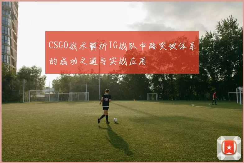 CSGO战术解析IG战队中路突破体系的成功之道与实战应用