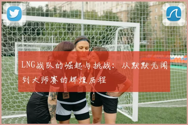 LNG战队的崛起与挑战：从默默无闻到大师赛的辉煌历程