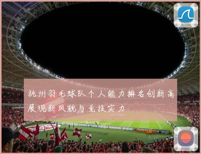杭州羽毛球队个人能力排名创新高展现新风貌与竞技实力