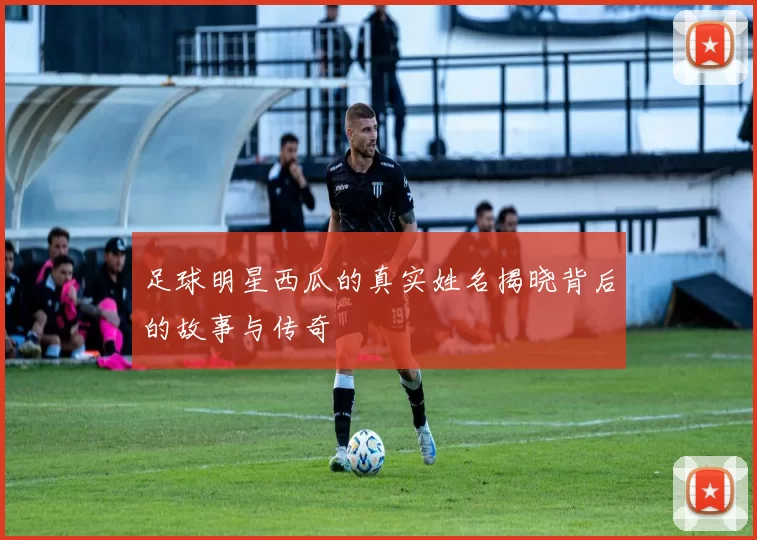 足球明星西瓜的真实姓名揭晓背后的故事与传奇
