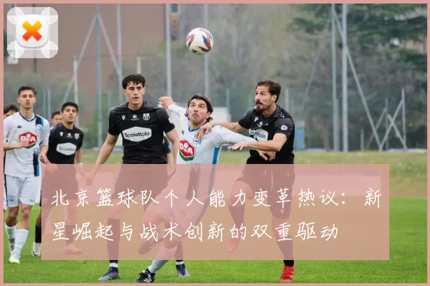 北京篮球队个人能力变革热议：新星崛起与战术创新的双重驱动