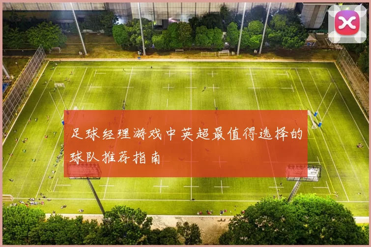 足球经理游戏中英超最值得选择的球队推荐指南