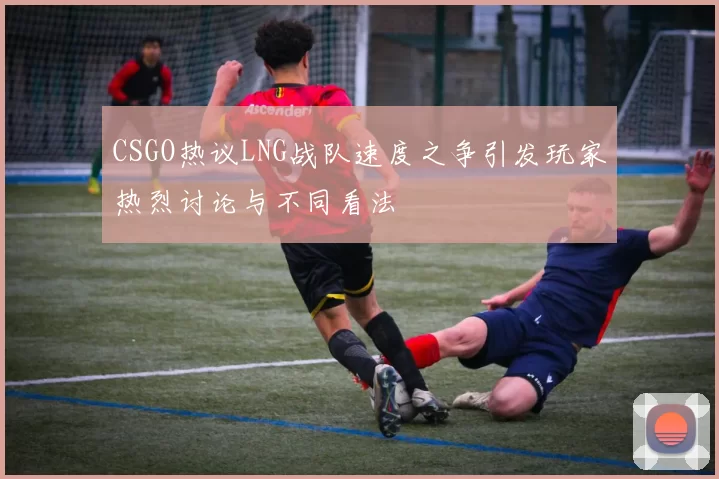 CSGO热议LNG战队速度之争引发玩家热烈讨论与不同看法