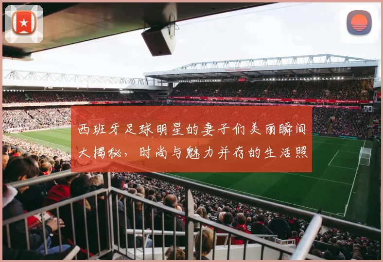 西班牙足球明星的妻子们美丽瞬间大揭秘，时尚与魅力并存的生活照分享