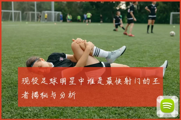 现役足球明星中谁是最快射门的王者揭秘与分析