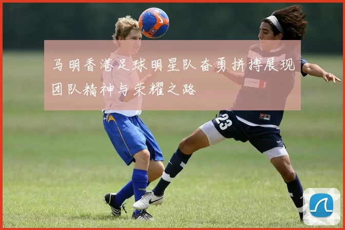 马明香港足球明星队奋勇拼搏展现团队精神与荣耀之路
