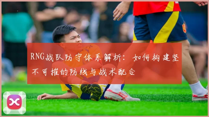 RNG战队防守体系解析：如何构建坚不可摧的防线与战术配合