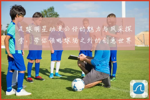 足球明星动漫公仔的魅力与风采探索，带你领略球场之外的创意世界