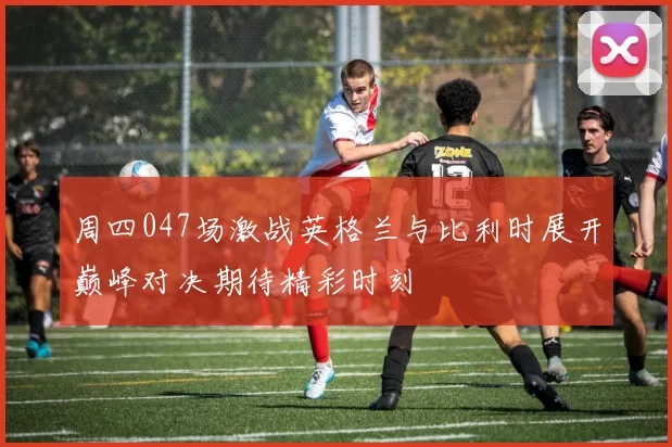 周四047场激战英格兰与比利时展开巅峰对决期待精彩时刻