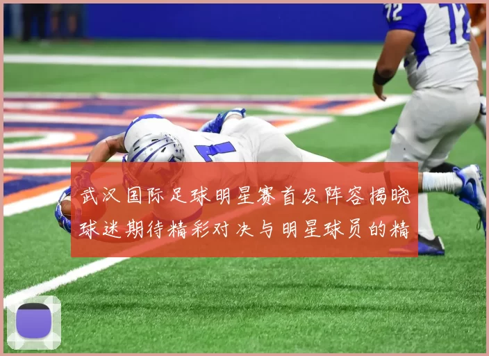 武汉国际足球明星赛首发阵容揭晓球迷期待精彩对决与明星球员的精彩表现