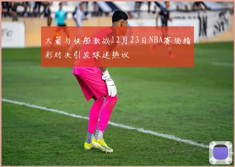 火箭与快船激战12月23日NBA赛场精彩对决引发球迷热议