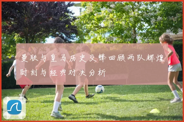 曼联与皇马历史交锋回顾两队辉煌时刻与经典对决分析