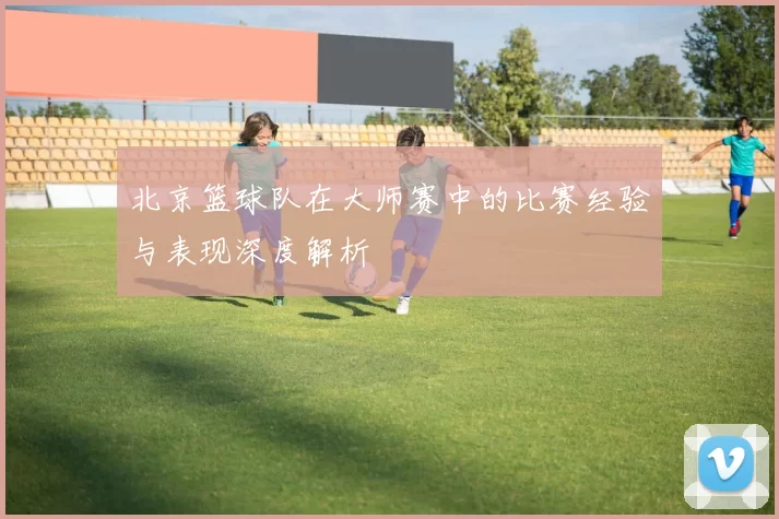 北京篮球队在大师赛中的比赛经验与表现深度解析