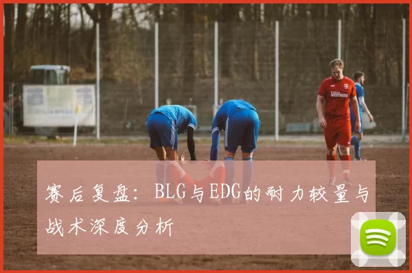 赛后复盘：BLG与EDG的耐力较量与战术深度分析