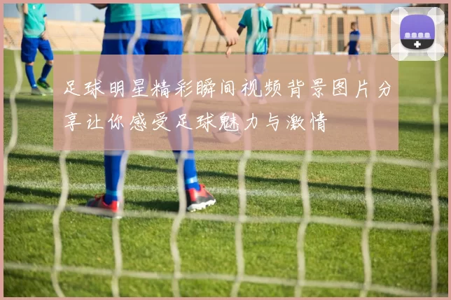 足球明星精彩瞬间视频背景图片分享让你感受足球魅力与激情