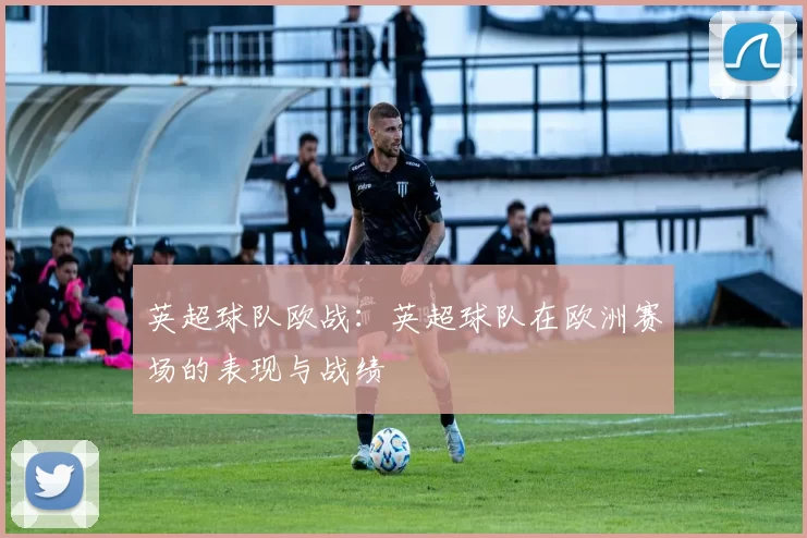 英超球队欧战：英超球队在欧洲赛场的表现与战绩