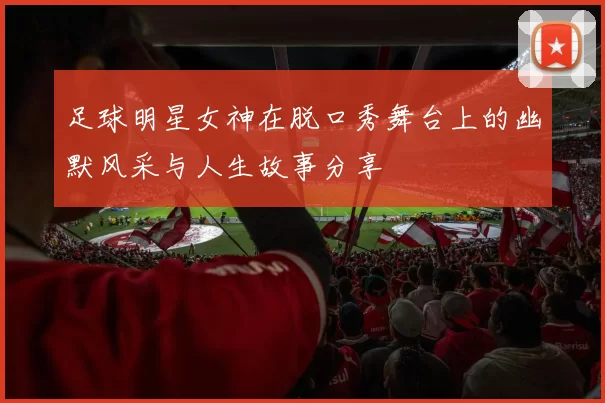 足球明星女神在脱口秀舞台上的幽默风采与人生故事分享