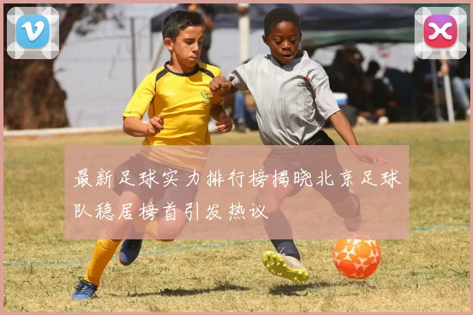 最新足球实力排行榜揭晓北京足球队稳居榜首引发热议