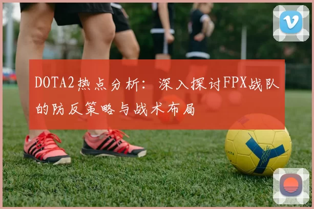 DOTA2热点分析：深入探讨FPX战队的防反策略与战术布局