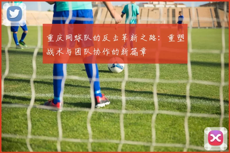 重庆网球队的反击革新之路：重塑战术与团队协作的新篇章