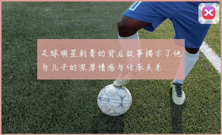 足球明星刺青的背后故事揭示了他与儿子的深厚情感与传承关系