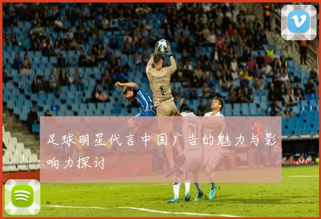 足球明星代言中国广告的魅力与影响力探讨