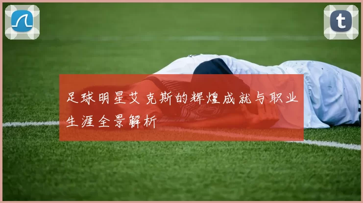 足球明星艾克斯的辉煌成就与职业生涯全景解析