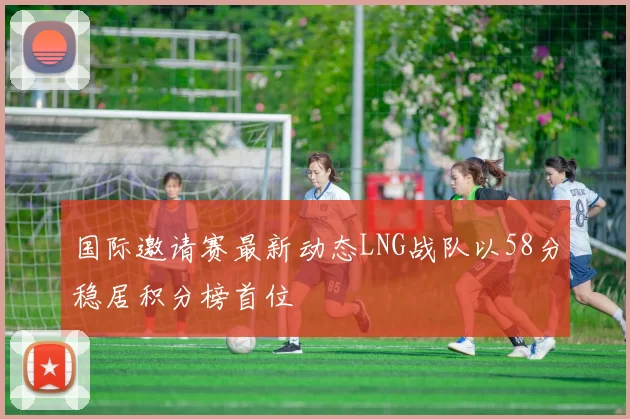 国际邀请赛最新动态LNG战队以58分稳居积分榜首位