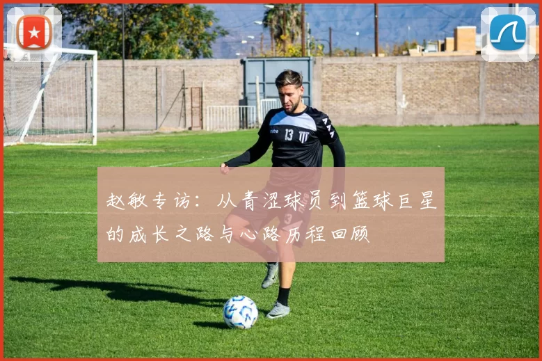 赵敏专访：从青涩球员到篮球巨星的成长之路与心路历程回顾
