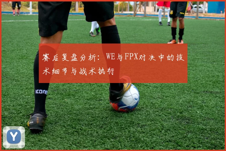 赛后复盘分析：WE与FPX对决中的技术细节与战术执行