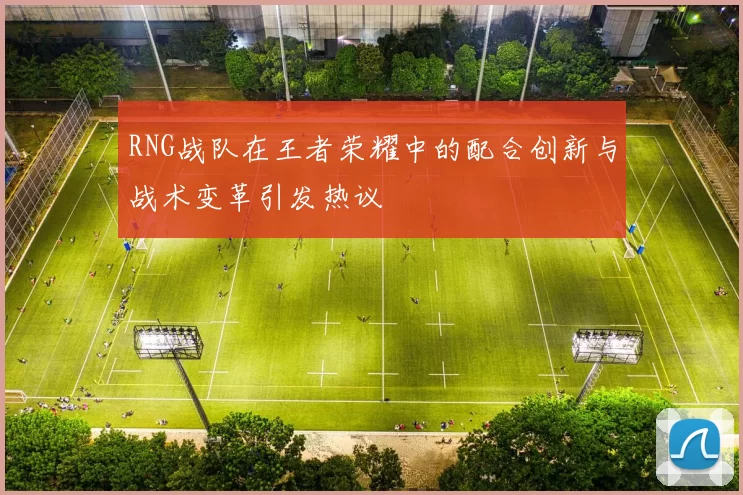 RNG战队在王者荣耀中的配合创新与战术变革引发热议