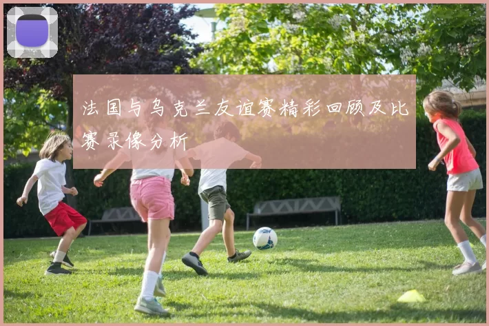 法国与乌克兰友谊赛精彩回顾及比赛录像分析
