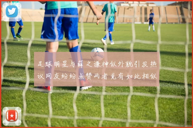 足球明星与薛之谦神似外貌引发热议网友纷纷点赞两者竟有如此相似之处