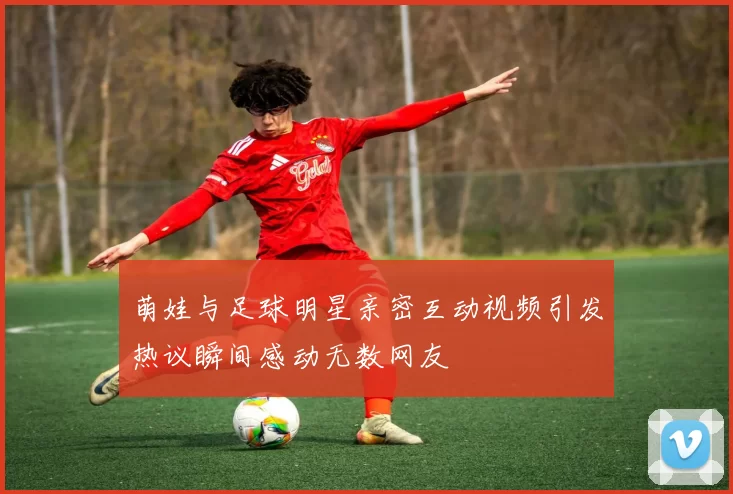 萌娃与足球明星亲密互动视频引发热议瞬间感动无数网友