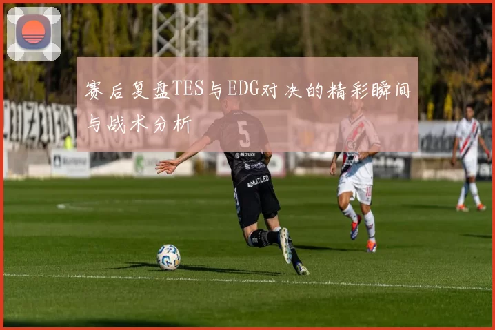 赛后复盘TES与EDG对决的精彩瞬间与战术分析