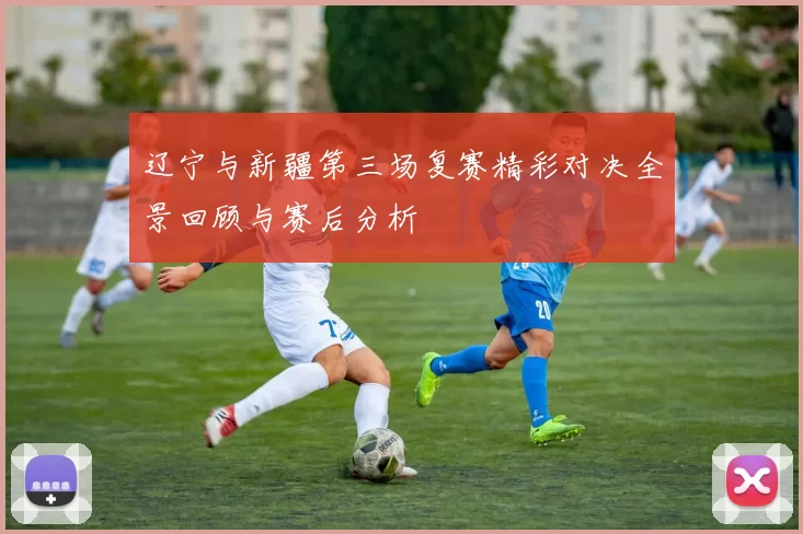 辽宁与新疆第三场复赛精彩对决全景回顾与赛后分析