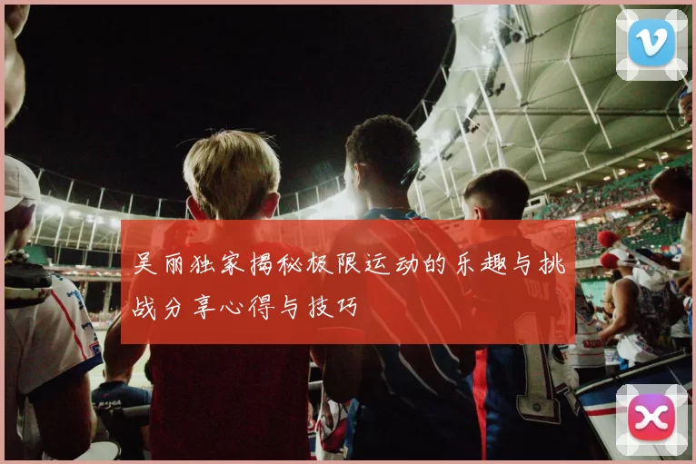 吴丽独家揭秘极限运动的乐趣与挑战分享心得与技巧